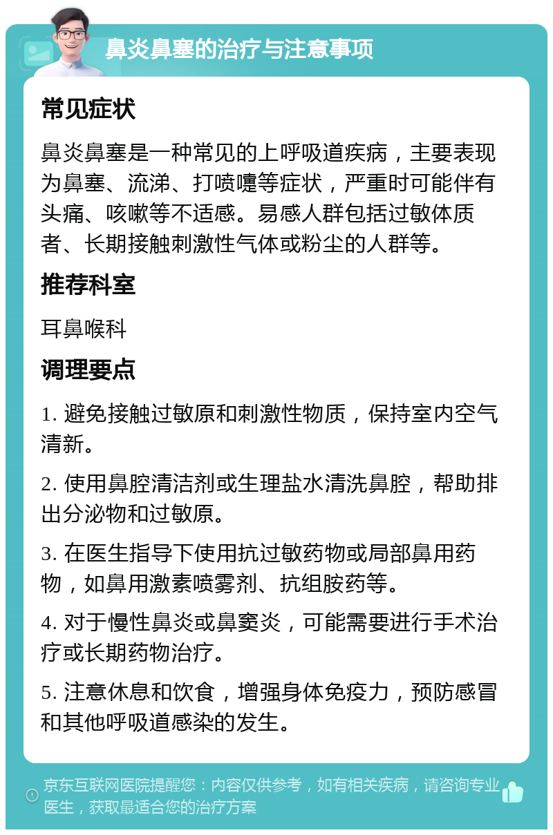 鼻炎鼻塞的治疗与注意事项 常见症状 鼻炎鼻塞是一种常见的上呼吸道疾病，主要表现为鼻塞、流涕、打喷嚏等症状，严重时可能伴有头痛、咳嗽等不适感。易感人群包括过敏体质者、长期接触刺激性气体或粉尘的人群等。 推荐科室 耳鼻喉科 调理要点 1. 避免接触过敏原和刺激性物质，保持室内空气清新。 2. 使用鼻腔清洁剂或生理盐水清洗鼻腔，帮助排出分泌物和过敏原。 3. 在医生指导下使用抗过敏药物或局部鼻用药物，如鼻用激素喷雾剂、抗组胺药等。 4. 对于慢性鼻炎或鼻窦炎，可能需要进行手术治疗或长期药物治疗。 5. 注意休息和饮食，增强身体免疫力，预防感冒和其他呼吸道感染的发生。