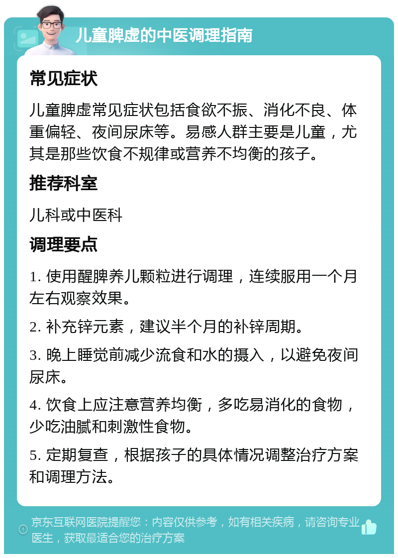 儿童脾虚的中医调理指南 常见症状 儿童脾虚常见症状包括食欲不振、消化不良、体重偏轻、夜间尿床等。易感人群主要是儿童，尤其是那些饮食不规律或营养不均衡的孩子。 推荐科室 儿科或中医科 调理要点 1. 使用醒脾养儿颗粒进行调理，连续服用一个月左右观察效果。 2. 补充锌元素，建议半个月的补锌周期。 3. 晚上睡觉前减少流食和水的摄入，以避免夜间尿床。 4. 饮食上应注意营养均衡，多吃易消化的食物，少吃油腻和刺激性食物。 5. 定期复查，根据孩子的具体情况调整治疗方案和调理方法。