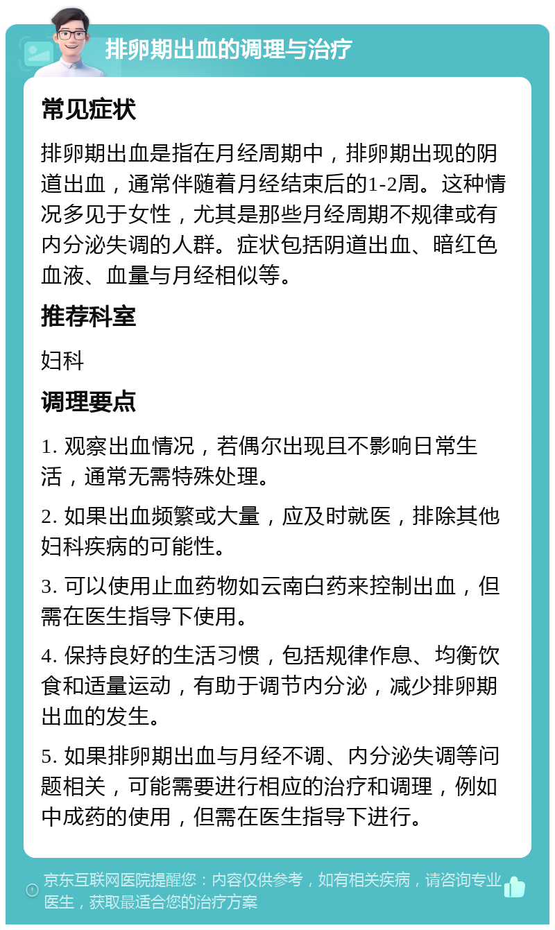 排卵期出血的调理与治疗 常见症状 排卵期出血是指在月经周期中，排卵期出现的阴道出血，通常伴随着月经结束后的1-2周。这种情况多见于女性，尤其是那些月经周期不规律或有内分泌失调的人群。症状包括阴道出血、暗红色血液、血量与月经相似等。 推荐科室 妇科 调理要点 1. 观察出血情况，若偶尔出现且不影响日常生活，通常无需特殊处理。 2. 如果出血频繁或大量，应及时就医，排除其他妇科疾病的可能性。 3. 可以使用止血药物如云南白药来控制出血，但需在医生指导下使用。 4. 保持良好的生活习惯，包括规律作息、均衡饮食和适量运动，有助于调节内分泌，减少排卵期出血的发生。 5. 如果排卵期出血与月经不调、内分泌失调等问题相关，可能需要进行相应的治疗和调理，例如中成药的使用，但需在医生指导下进行。