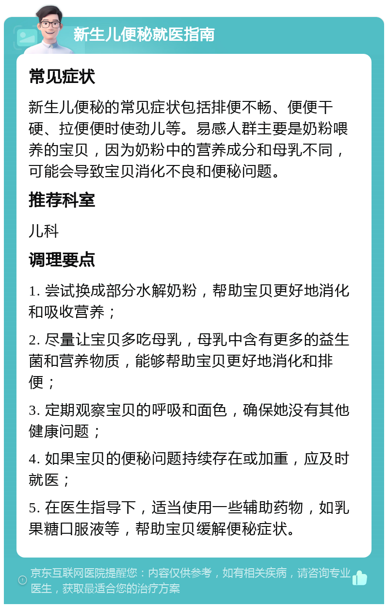 新生儿便秘就医指南 常见症状 新生儿便秘的常见症状包括排便不畅、便便干硬、拉便便时使劲儿等。易感人群主要是奶粉喂养的宝贝，因为奶粉中的营养成分和母乳不同，可能会导致宝贝消化不良和便秘问题。 推荐科室 儿科 调理要点 1. 尝试换成部分水解奶粉，帮助宝贝更好地消化和吸收营养； 2. 尽量让宝贝多吃母乳，母乳中含有更多的益生菌和营养物质，能够帮助宝贝更好地消化和排便； 3. 定期观察宝贝的呼吸和面色，确保她没有其他健康问题； 4. 如果宝贝的便秘问题持续存在或加重，应及时就医； 5. 在医生指导下，适当使用一些辅助药物，如乳果糖口服液等，帮助宝贝缓解便秘症状。