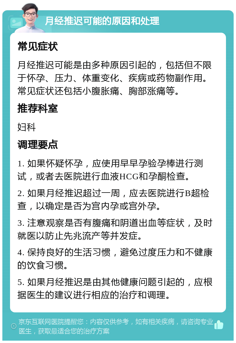 月经推迟可能的原因和处理 常见症状 月经推迟可能是由多种原因引起的，包括但不限于怀孕、压力、体重变化、疾病或药物副作用。常见症状还包括小腹胀痛、胸部涨痛等。 推荐科室 妇科 调理要点 1. 如果怀疑怀孕，应使用早早孕验孕棒进行测试，或者去医院进行血液HCG和孕酮检查。 2. 如果月经推迟超过一周，应去医院进行B超检查，以确定是否为宫内孕或宫外孕。 3. 注意观察是否有腹痛和阴道出血等症状，及时就医以防止先兆流产等并发症。 4. 保持良好的生活习惯，避免过度压力和不健康的饮食习惯。 5. 如果月经推迟是由其他健康问题引起的，应根据医生的建议进行相应的治疗和调理。