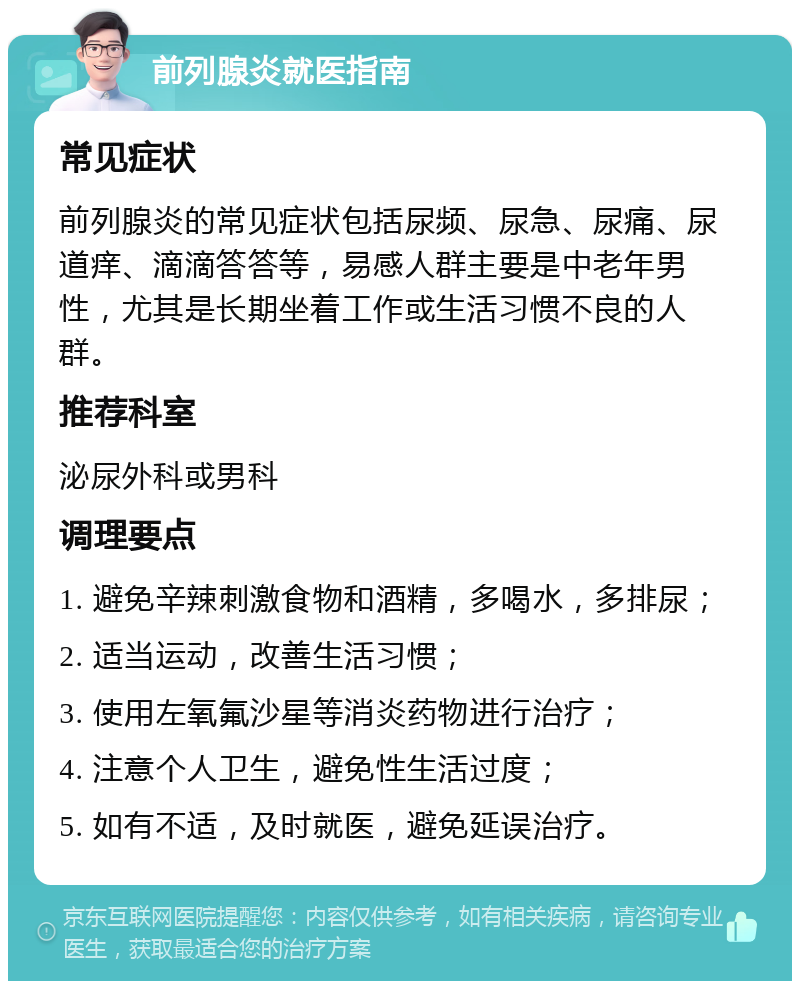 前列腺炎就医指南 常见症状 前列腺炎的常见症状包括尿频、尿急、尿痛、尿道痒、滴滴答答等，易感人群主要是中老年男性，尤其是长期坐着工作或生活习惯不良的人群。 推荐科室 泌尿外科或男科 调理要点 1. 避免辛辣刺激食物和酒精，多喝水，多排尿； 2. 适当运动，改善生活习惯； 3. 使用左氧氟沙星等消炎药物进行治疗； 4. 注意个人卫生，避免性生活过度； 5. 如有不适，及时就医，避免延误治疗。