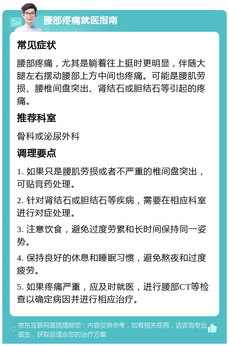 腰部疼痛就医指南 常见症状 腰部疼痛，尤其是躺着往上挺时更明显，伴随大腿左右摆动腰部上方中间也疼痛。可能是腰肌劳损、腰椎间盘突出、肾结石或胆结石等引起的疼痛。 推荐科室 骨科或泌尿外科 调理要点 1. 如果只是腰肌劳损或者不严重的椎间盘突出，可贴膏药处理。 2. 针对肾结石或胆结石等疾病，需要在相应科室进行对症处理。 3. 注意饮食，避免过度劳累和长时间保持同一姿势。 4. 保持良好的休息和睡眠习惯，避免熬夜和过度疲劳。 5. 如果疼痛严重，应及时就医，进行腰部CT等检查以确定病因并进行相应治疗。