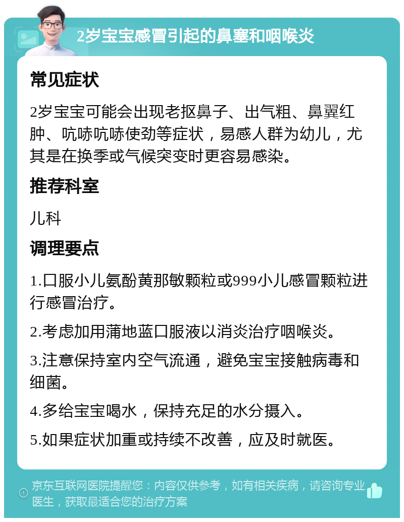 2岁宝宝感冒引起的鼻塞和咽喉炎 常见症状 2岁宝宝可能会出现老抠鼻子、出气粗、鼻翼红肿、吭哧吭哧使劲等症状，易感人群为幼儿，尤其是在换季或气候突变时更容易感染。 推荐科室 儿科 调理要点 1.口服小儿氨酚黄那敏颗粒或999小儿感冒颗粒进行感冒治疗。 2.考虑加用蒲地蓝口服液以消炎治疗咽喉炎。 3.注意保持室内空气流通，避免宝宝接触病毒和细菌。 4.多给宝宝喝水，保持充足的水分摄入。 5.如果症状加重或持续不改善，应及时就医。