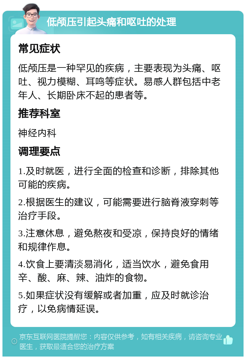 低颅压引起头痛和呕吐的处理 常见症状 低颅压是一种罕见的疾病，主要表现为头痛、呕吐、视力模糊、耳鸣等症状。易感人群包括中老年人、长期卧床不起的患者等。 推荐科室 神经内科 调理要点 1.及时就医，进行全面的检查和诊断，排除其他可能的疾病。 2.根据医生的建议，可能需要进行脑脊液穿刺等治疗手段。 3.注意休息，避免熬夜和受凉，保持良好的情绪和规律作息。 4.饮食上要清淡易消化，适当饮水，避免食用辛、酸、麻、辣、油炸的食物。 5.如果症状没有缓解或者加重，应及时就诊治疗，以免病情延误。