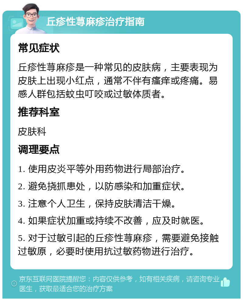 丘疹性荨麻疹治疗指南 常见症状 丘疹性荨麻疹是一种常见的皮肤病，主要表现为皮肤上出现小红点，通常不伴有瘙痒或疼痛。易感人群包括蚊虫叮咬或过敏体质者。 推荐科室 皮肤科 调理要点 1. 使用皮炎平等外用药物进行局部治疗。 2. 避免挠抓患处，以防感染和加重症状。 3. 注意个人卫生，保持皮肤清洁干燥。 4. 如果症状加重或持续不改善，应及时就医。 5. 对于过敏引起的丘疹性荨麻疹，需要避免接触过敏原，必要时使用抗过敏药物进行治疗。