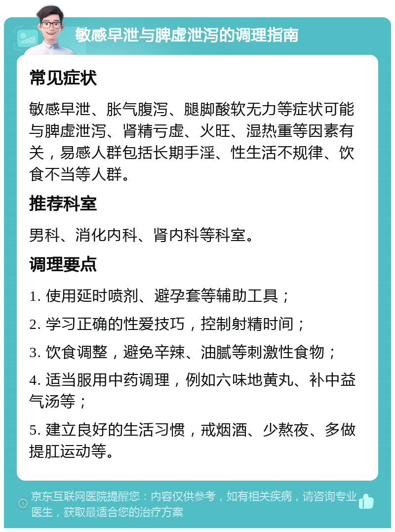 敏感早泄与脾虚泄泻的调理指南 常见症状 敏感早泄、胀气腹泻、腿脚酸软无力等症状可能与脾虚泄泻、肾精亏虚、火旺、湿热重等因素有关，易感人群包括长期手淫、性生活不规律、饮食不当等人群。 推荐科室 男科、消化内科、肾内科等科室。 调理要点 1. 使用延时喷剂、避孕套等辅助工具； 2. 学习正确的性爱技巧，控制射精时间； 3. 饮食调整，避免辛辣、油腻等刺激性食物； 4. 适当服用中药调理，例如六味地黄丸、补中益气汤等； 5. 建立良好的生活习惯，戒烟酒、少熬夜、多做提肛运动等。