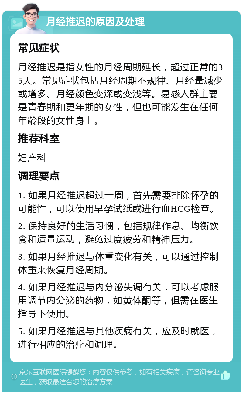 月经推迟的原因及处理 常见症状 月经推迟是指女性的月经周期延长，超过正常的35天。常见症状包括月经周期不规律、月经量减少或增多、月经颜色变深或变浅等。易感人群主要是青春期和更年期的女性，但也可能发生在任何年龄段的女性身上。 推荐科室 妇产科 调理要点 1. 如果月经推迟超过一周，首先需要排除怀孕的可能性，可以使用早孕试纸或进行血HCG检查。 2. 保持良好的生活习惯，包括规律作息、均衡饮食和适量运动，避免过度疲劳和精神压力。 3. 如果月经推迟与体重变化有关，可以通过控制体重来恢复月经周期。 4. 如果月经推迟与内分泌失调有关，可以考虑服用调节内分泌的药物，如黄体酮等，但需在医生指导下使用。 5. 如果月经推迟与其他疾病有关，应及时就医，进行相应的治疗和调理。