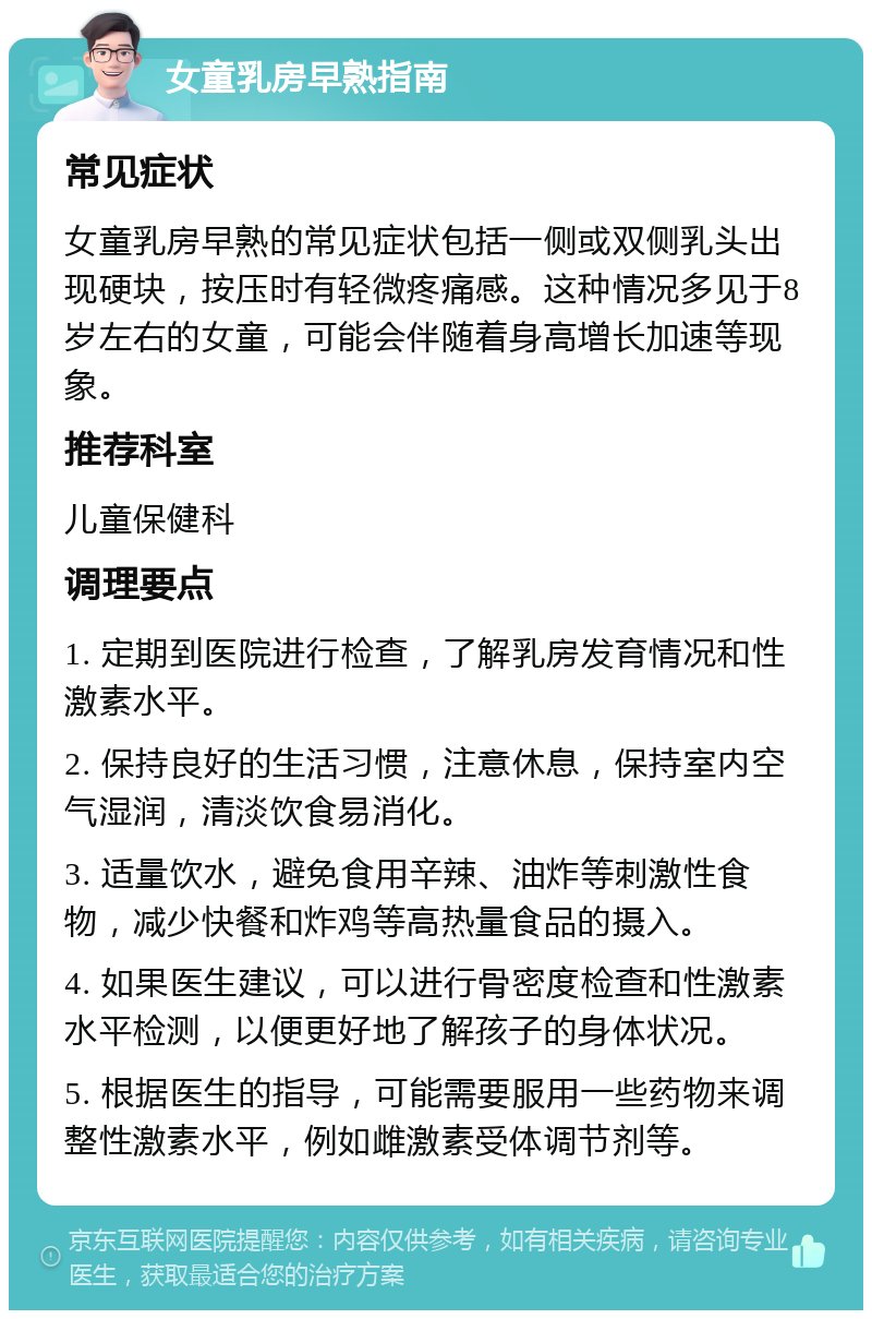 女童乳房早熟指南 常见症状 女童乳房早熟的常见症状包括一侧或双侧乳头出现硬块，按压时有轻微疼痛感。这种情况多见于8岁左右的女童，可能会伴随着身高增长加速等现象。 推荐科室 儿童保健科 调理要点 1. 定期到医院进行检查，了解乳房发育情况和性激素水平。 2. 保持良好的生活习惯，注意休息，保持室内空气湿润，清淡饮食易消化。 3. 适量饮水，避免食用辛辣、油炸等刺激性食物，减少快餐和炸鸡等高热量食品的摄入。 4. 如果医生建议，可以进行骨密度检查和性激素水平检测，以便更好地了解孩子的身体状况。 5. 根据医生的指导，可能需要服用一些药物来调整性激素水平，例如雌激素受体调节剂等。