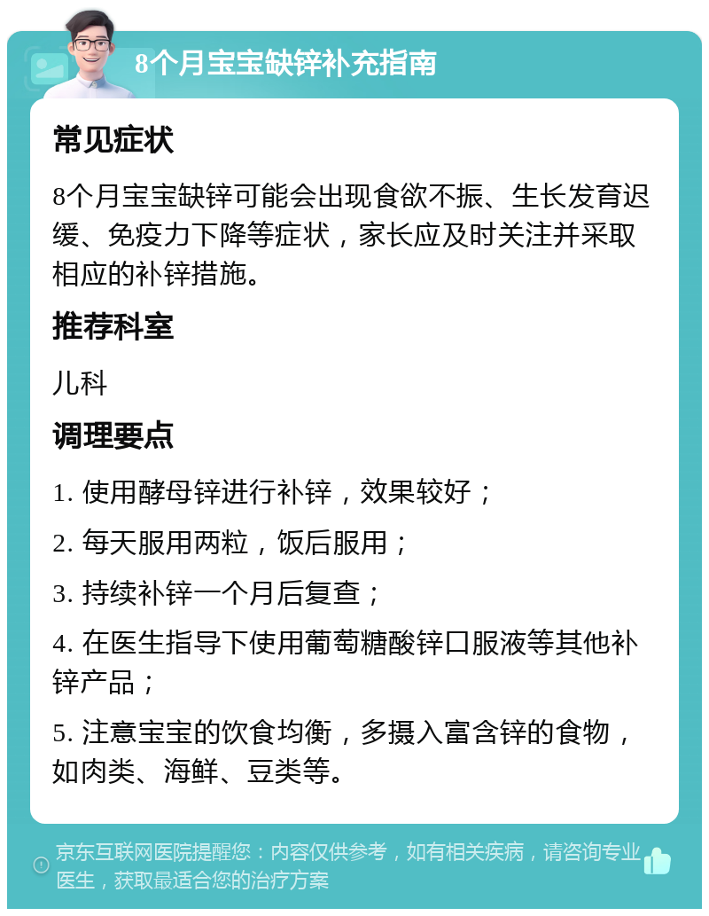 8个月宝宝缺锌补充指南 常见症状 8个月宝宝缺锌可能会出现食欲不振、生长发育迟缓、免疫力下降等症状，家长应及时关注并采取相应的补锌措施。 推荐科室 儿科 调理要点 1. 使用酵母锌进行补锌，效果较好； 2. 每天服用两粒，饭后服用； 3. 持续补锌一个月后复查； 4. 在医生指导下使用葡萄糖酸锌口服液等其他补锌产品； 5. 注意宝宝的饮食均衡，多摄入富含锌的食物，如肉类、海鲜、豆类等。