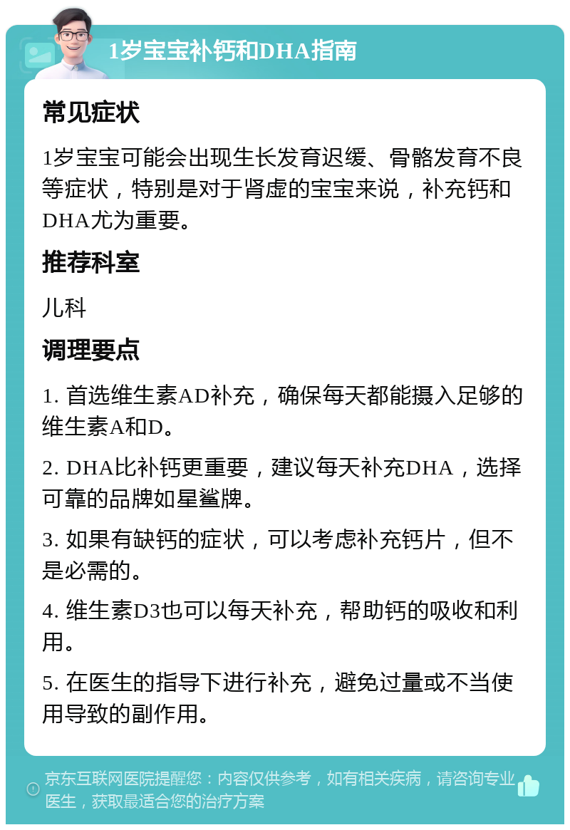 1岁宝宝补钙和DHA指南 常见症状 1岁宝宝可能会出现生长发育迟缓、骨骼发育不良等症状，特别是对于肾虚的宝宝来说，补充钙和DHA尤为重要。 推荐科室 儿科 调理要点 1. 首选维生素AD补充，确保每天都能摄入足够的维生素A和D。 2. DHA比补钙更重要，建议每天补充DHA，选择可靠的品牌如星鲨牌。 3. 如果有缺钙的症状，可以考虑补充钙片，但不是必需的。 4. 维生素D3也可以每天补充，帮助钙的吸收和利用。 5. 在医生的指导下进行补充，避免过量或不当使用导致的副作用。