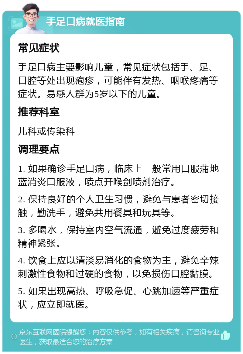 手足口病就医指南 常见症状 手足口病主要影响儿童，常见症状包括手、足、口腔等处出现疱疹，可能伴有发热、咽喉疼痛等症状。易感人群为5岁以下的儿童。 推荐科室 儿科或传染科 调理要点 1. 如果确诊手足口病，临床上一般常用口服蒲地蓝消炎口服液，喷点开喉剑喷剂治疗。 2. 保持良好的个人卫生习惯，避免与患者密切接触，勤洗手，避免共用餐具和玩具等。 3. 多喝水，保持室内空气流通，避免过度疲劳和精神紧张。 4. 饮食上应以清淡易消化的食物为主，避免辛辣刺激性食物和过硬的食物，以免损伤口腔黏膜。 5. 如果出现高热、呼吸急促、心跳加速等严重症状，应立即就医。