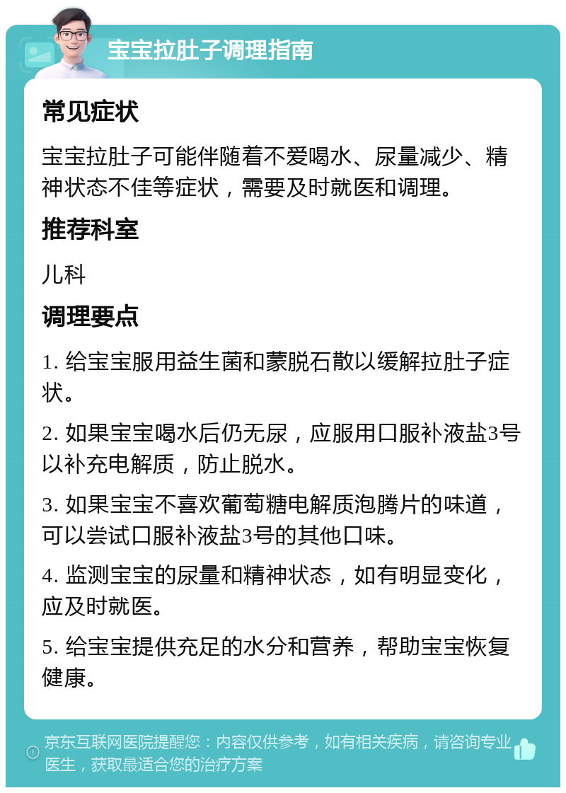 宝宝拉肚子调理指南 常见症状 宝宝拉肚子可能伴随着不爱喝水、尿量减少、精神状态不佳等症状，需要及时就医和调理。 推荐科室 儿科 调理要点 1. 给宝宝服用益生菌和蒙脱石散以缓解拉肚子症状。 2. 如果宝宝喝水后仍无尿，应服用口服补液盐3号以补充电解质，防止脱水。 3. 如果宝宝不喜欢葡萄糖电解质泡腾片的味道，可以尝试口服补液盐3号的其他口味。 4. 监测宝宝的尿量和精神状态，如有明显变化，应及时就医。 5. 给宝宝提供充足的水分和营养，帮助宝宝恢复健康。