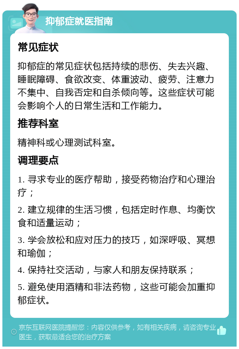 抑郁症就医指南 常见症状 抑郁症的常见症状包括持续的悲伤、失去兴趣、睡眠障碍、食欲改变、体重波动、疲劳、注意力不集中、自我否定和自杀倾向等。这些症状可能会影响个人的日常生活和工作能力。 推荐科室 精神科或心理测试科室。 调理要点 1. 寻求专业的医疗帮助，接受药物治疗和心理治疗； 2. 建立规律的生活习惯，包括定时作息、均衡饮食和适量运动； 3. 学会放松和应对压力的技巧，如深呼吸、冥想和瑜伽； 4. 保持社交活动，与家人和朋友保持联系； 5. 避免使用酒精和非法药物，这些可能会加重抑郁症状。