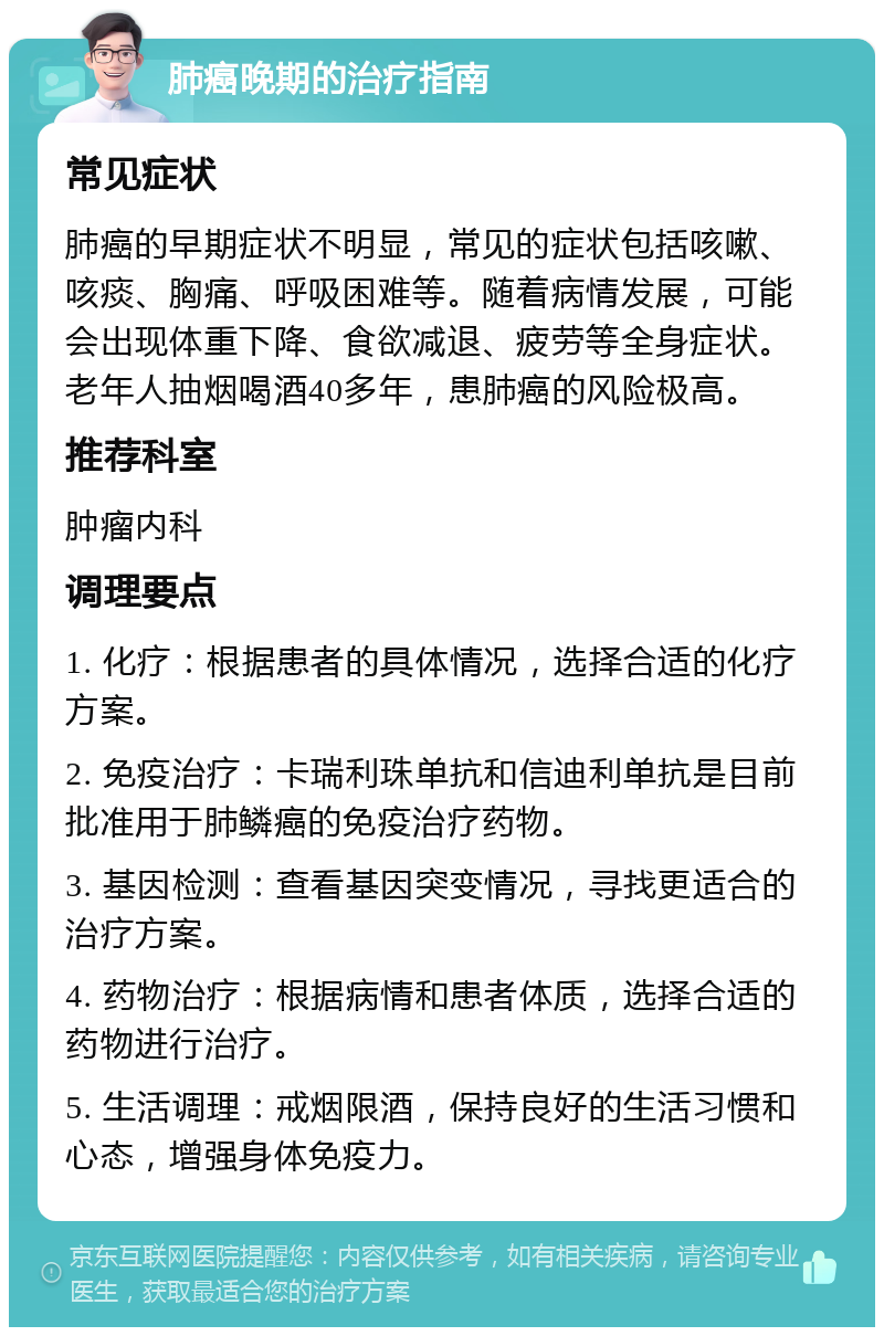 肺癌晚期的治疗指南 常见症状 肺癌的早期症状不明显，常见的症状包括咳嗽、咳痰、胸痛、呼吸困难等。随着病情发展，可能会出现体重下降、食欲减退、疲劳等全身症状。老年人抽烟喝酒40多年，患肺癌的风险极高。 推荐科室 肿瘤内科 调理要点 1. 化疗：根据患者的具体情况，选择合适的化疗方案。 2. 免疫治疗：卡瑞利珠单抗和信迪利单抗是目前批准用于肺鳞癌的免疫治疗药物。 3. 基因检测：查看基因突变情况，寻找更适合的治疗方案。 4. 药物治疗：根据病情和患者体质，选择合适的药物进行治疗。 5. 生活调理：戒烟限酒，保持良好的生活习惯和心态，增强身体免疫力。