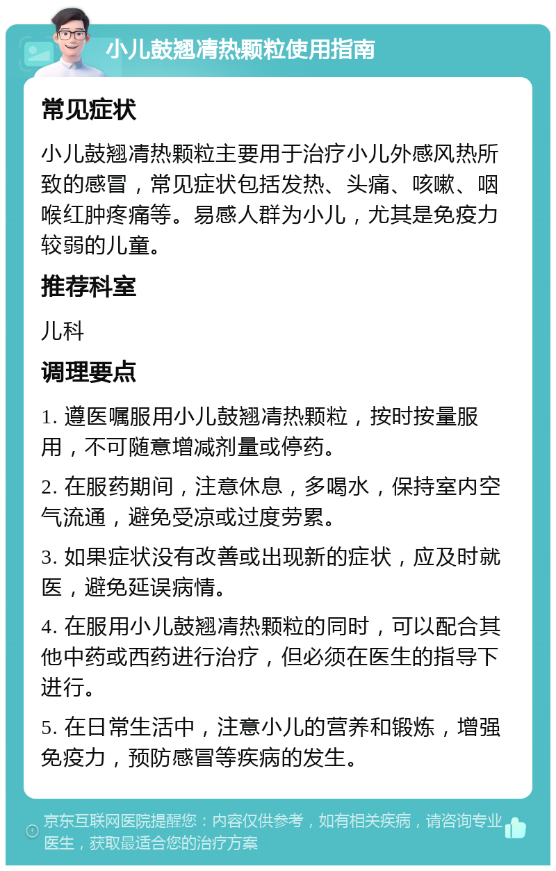 小儿鼓翘凊热颗粒使用指南 常见症状 小儿鼓翘凊热颗粒主要用于治疗小儿外感风热所致的感冒，常见症状包括发热、头痛、咳嗽、咽喉红肿疼痛等。易感人群为小儿，尤其是免疫力较弱的儿童。 推荐科室 儿科 调理要点 1. 遵医嘱服用小儿鼓翘凊热颗粒，按时按量服用，不可随意增减剂量或停药。 2. 在服药期间，注意休息，多喝水，保持室内空气流通，避免受凉或过度劳累。 3. 如果症状没有改善或出现新的症状，应及时就医，避免延误病情。 4. 在服用小儿鼓翘凊热颗粒的同时，可以配合其他中药或西药进行治疗，但必须在医生的指导下进行。 5. 在日常生活中，注意小儿的营养和锻炼，增强免疫力，预防感冒等疾病的发生。