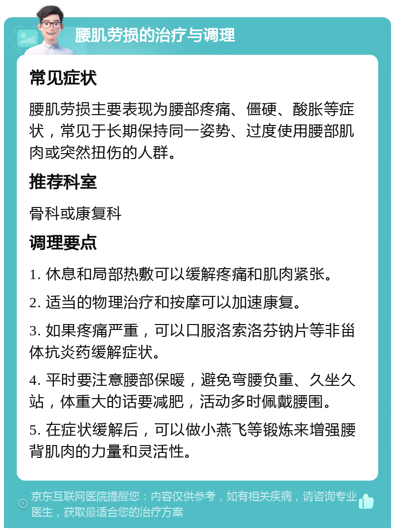 腰肌劳损的治疗与调理 常见症状 腰肌劳损主要表现为腰部疼痛、僵硬、酸胀等症状，常见于长期保持同一姿势、过度使用腰部肌肉或突然扭伤的人群。 推荐科室 骨科或康复科 调理要点 1. 休息和局部热敷可以缓解疼痛和肌肉紧张。 2. 适当的物理治疗和按摩可以加速康复。 3. 如果疼痛严重，可以口服洛索洛芬钠片等非甾体抗炎药缓解症状。 4. 平时要注意腰部保暖，避免弯腰负重、久坐久站，体重大的话要减肥，活动多时佩戴腰围。 5. 在症状缓解后，可以做小燕飞等锻炼来增强腰背肌肉的力量和灵活性。