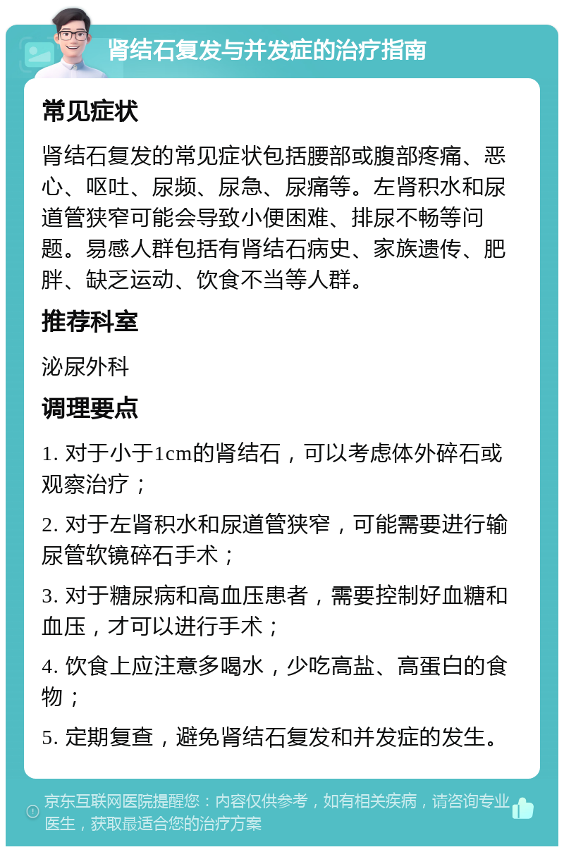 肾结石复发与并发症的治疗指南 常见症状 肾结石复发的常见症状包括腰部或腹部疼痛、恶心、呕吐、尿频、尿急、尿痛等。左肾积水和尿道管狭窄可能会导致小便困难、排尿不畅等问题。易感人群包括有肾结石病史、家族遗传、肥胖、缺乏运动、饮食不当等人群。 推荐科室 泌尿外科 调理要点 1. 对于小于1cm的肾结石，可以考虑体外碎石或观察治疗； 2. 对于左肾积水和尿道管狭窄，可能需要进行输尿管软镜碎石手术； 3. 对于糖尿病和高血压患者，需要控制好血糖和血压，才可以进行手术； 4. 饮食上应注意多喝水，少吃高盐、高蛋白的食物； 5. 定期复查，避免肾结石复发和并发症的发生。