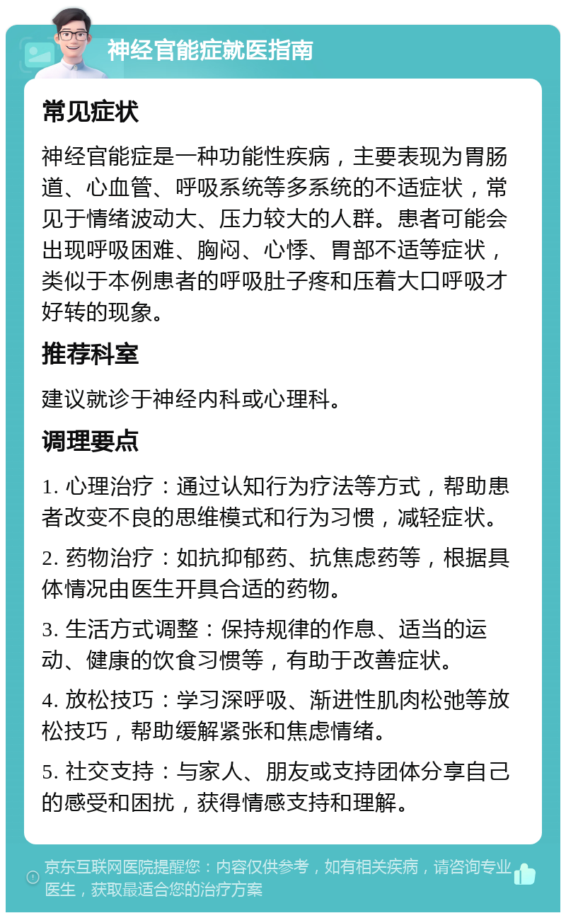 神经官能症就医指南 常见症状 神经官能症是一种功能性疾病，主要表现为胃肠道、心血管、呼吸系统等多系统的不适症状，常见于情绪波动大、压力较大的人群。患者可能会出现呼吸困难、胸闷、心悸、胃部不适等症状，类似于本例患者的呼吸肚子疼和压着大口呼吸才好转的现象。 推荐科室 建议就诊于神经内科或心理科。 调理要点 1. 心理治疗：通过认知行为疗法等方式，帮助患者改变不良的思维模式和行为习惯，减轻症状。 2. 药物治疗：如抗抑郁药、抗焦虑药等，根据具体情况由医生开具合适的药物。 3. 生活方式调整：保持规律的作息、适当的运动、健康的饮食习惯等，有助于改善症状。 4. 放松技巧：学习深呼吸、渐进性肌肉松弛等放松技巧，帮助缓解紧张和焦虑情绪。 5. 社交支持：与家人、朋友或支持团体分享自己的感受和困扰，获得情感支持和理解。