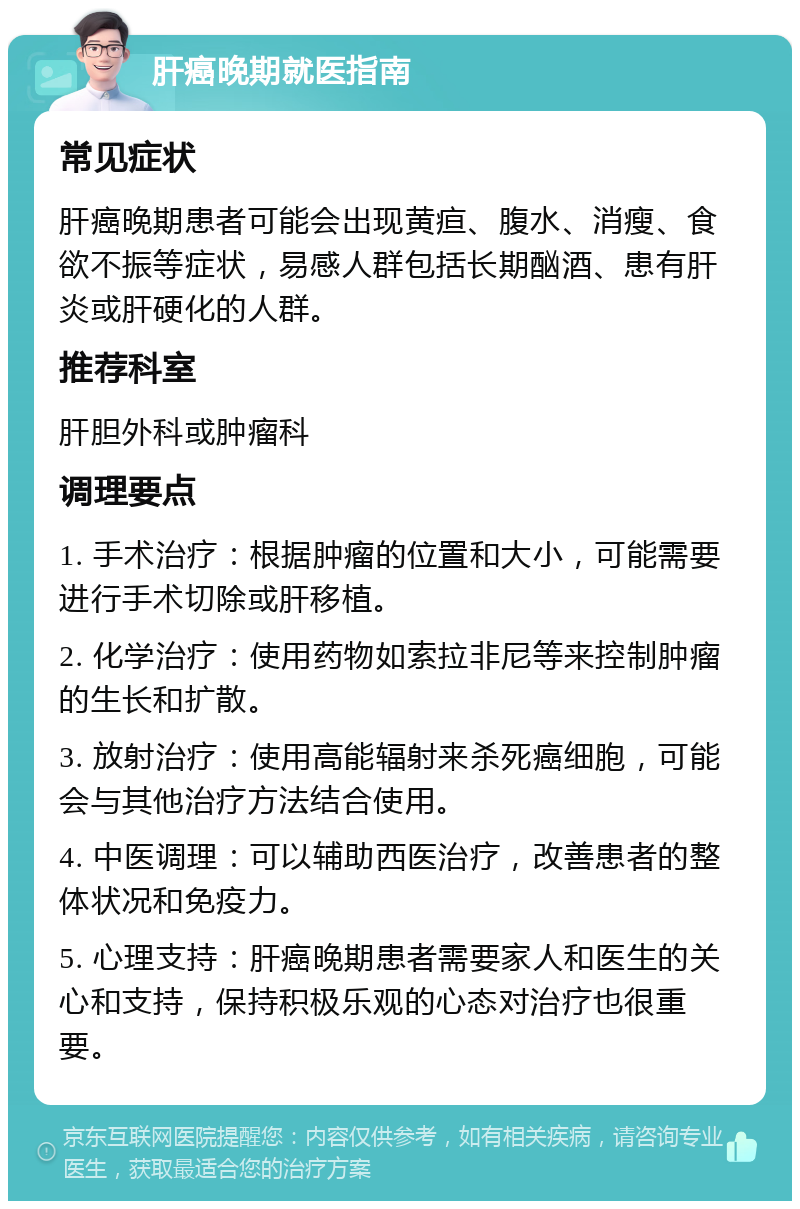 肝癌晚期就医指南 常见症状 肝癌晚期患者可能会出现黄疸、腹水、消瘦、食欲不振等症状，易感人群包括长期酗酒、患有肝炎或肝硬化的人群。 推荐科室 肝胆外科或肿瘤科 调理要点 1. 手术治疗：根据肿瘤的位置和大小，可能需要进行手术切除或肝移植。 2. 化学治疗：使用药物如索拉非尼等来控制肿瘤的生长和扩散。 3. 放射治疗：使用高能辐射来杀死癌细胞，可能会与其他治疗方法结合使用。 4. 中医调理：可以辅助西医治疗，改善患者的整体状况和免疫力。 5. 心理支持：肝癌晚期患者需要家人和医生的关心和支持，保持积极乐观的心态对治疗也很重要。