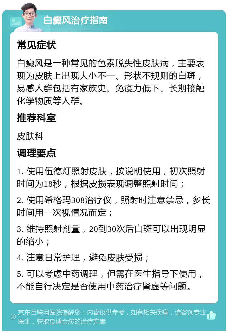 白癜风治疗指南 常见症状 白癜风是一种常见的色素脱失性皮肤病，主要表现为皮肤上出现大小不一、形状不规则的白斑，易感人群包括有家族史、免疫力低下、长期接触化学物质等人群。 推荐科室 皮肤科 调理要点 1. 使用伍德灯照射皮肤，按说明使用，初次照射时间为18秒，根据皮损表现调整照射时间； 2. 使用希格玛308治疗仪，照射时注意禁忌，多长时间用一次视情况而定； 3. 维持照射剂量，20到30次后白斑可以出现明显的缩小； 4. 注意日常护理，避免皮肤受损； 5. 可以考虑中药调理，但需在医生指导下使用，不能自行决定是否使用中药治疗肾虚等问题。