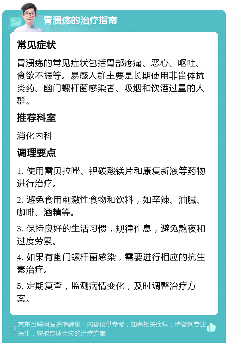 胃溃疡的治疗指南 常见症状 胃溃疡的常见症状包括胃部疼痛、恶心、呕吐、食欲不振等。易感人群主要是长期使用非甾体抗炎药、幽门螺杆菌感染者、吸烟和饮酒过量的人群。 推荐科室 消化内科 调理要点 1. 使用雷贝拉唑、铝碳酸镁片和康复新液等药物进行治疗。 2. 避免食用刺激性食物和饮料，如辛辣、油腻、咖啡、酒精等。 3. 保持良好的生活习惯，规律作息，避免熬夜和过度劳累。 4. 如果有幽门螺杆菌感染，需要进行相应的抗生素治疗。 5. 定期复查，监测病情变化，及时调整治疗方案。