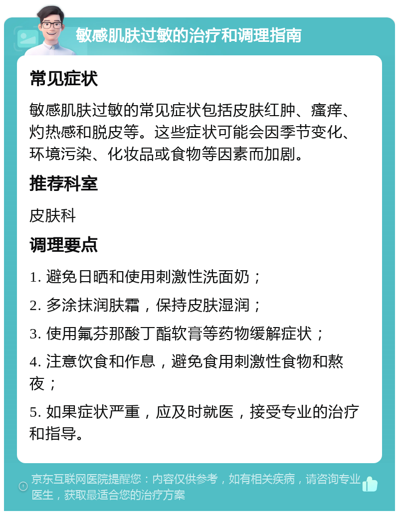 敏感肌肤过敏的治疗和调理指南 常见症状 敏感肌肤过敏的常见症状包括皮肤红肿、瘙痒、灼热感和脱皮等。这些症状可能会因季节变化、环境污染、化妆品或食物等因素而加剧。 推荐科室 皮肤科 调理要点 1. 避免日晒和使用刺激性洗面奶； 2. 多涂抹润肤霜，保持皮肤湿润； 3. 使用氟芬那酸丁酯软膏等药物缓解症状； 4. 注意饮食和作息，避免食用刺激性食物和熬夜； 5. 如果症状严重，应及时就医，接受专业的治疗和指导。