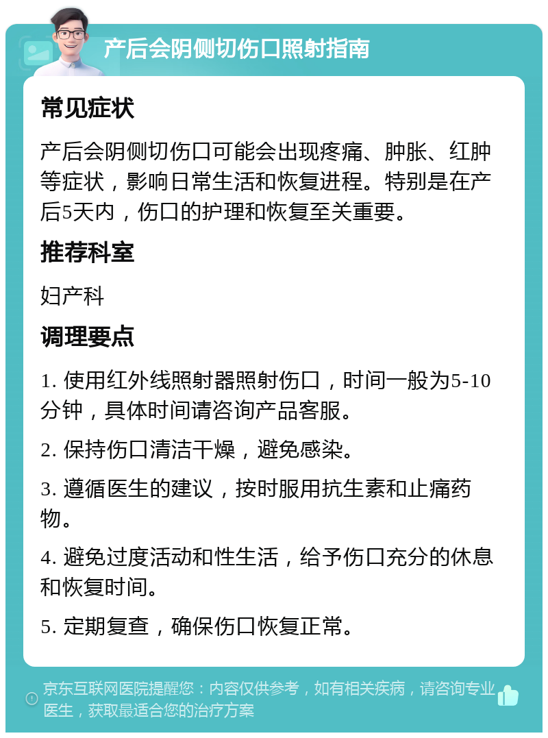 产后会阴侧切伤口照射指南 常见症状 产后会阴侧切伤口可能会出现疼痛、肿胀、红肿等症状，影响日常生活和恢复进程。特别是在产后5天内，伤口的护理和恢复至关重要。 推荐科室 妇产科 调理要点 1. 使用红外线照射器照射伤口，时间一般为5-10分钟，具体时间请咨询产品客服。 2. 保持伤口清洁干燥，避免感染。 3. 遵循医生的建议，按时服用抗生素和止痛药物。 4. 避免过度活动和性生活，给予伤口充分的休息和恢复时间。 5. 定期复查，确保伤口恢复正常。