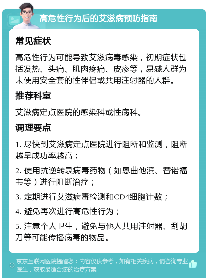 高危性行为后的艾滋病预防指南 常见症状 高危性行为可能导致艾滋病毒感染，初期症状包括发热、头痛、肌肉疼痛、皮疹等，易感人群为未使用安全套的性伴侣或共用注射器的人群。 推荐科室 艾滋病定点医院的感染科或性病科。 调理要点 1. 尽快到艾滋病定点医院进行阻断和监测，阻断越早成功率越高； 2. 使用抗逆转录病毒药物（如恩曲他滨、替诺福韦等）进行阻断治疗； 3. 定期进行艾滋病毒检测和CD4细胞计数； 4. 避免再次进行高危性行为； 5. 注意个人卫生，避免与他人共用注射器、刮胡刀等可能传播病毒的物品。