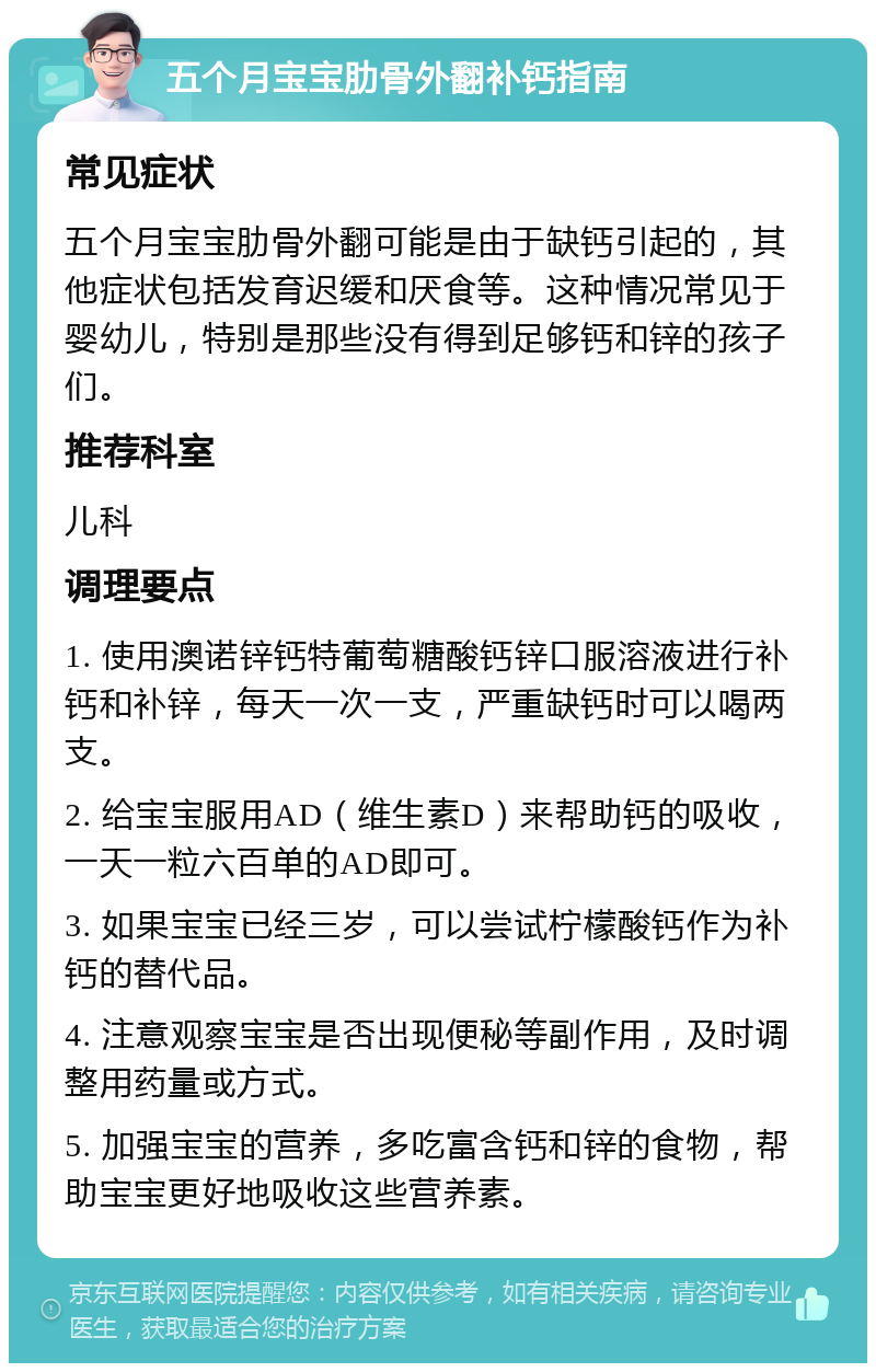 五个月宝宝肋骨外翻补钙指南 常见症状 五个月宝宝肋骨外翻可能是由于缺钙引起的，其他症状包括发育迟缓和厌食等。这种情况常见于婴幼儿，特别是那些没有得到足够钙和锌的孩子们。 推荐科室 儿科 调理要点 1. 使用澳诺锌钙特葡萄糖酸钙锌口服溶液进行补钙和补锌，每天一次一支，严重缺钙时可以喝两支。 2. 给宝宝服用AD（维生素D）来帮助钙的吸收，一天一粒六百单的AD即可。 3. 如果宝宝已经三岁，可以尝试柠檬酸钙作为补钙的替代品。 4. 注意观察宝宝是否出现便秘等副作用，及时调整用药量或方式。 5. 加强宝宝的营养，多吃富含钙和锌的食物，帮助宝宝更好地吸收这些营养素。