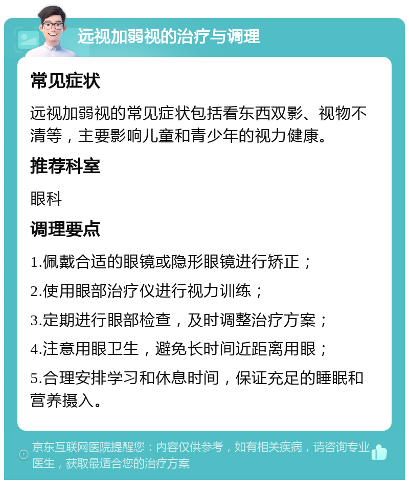 远视加弱视的治疗与调理 常见症状 远视加弱视的常见症状包括看东西双影、视物不清等，主要影响儿童和青少年的视力健康。 推荐科室 眼科 调理要点 1.佩戴合适的眼镜或隐形眼镜进行矫正； 2.使用眼部治疗仪进行视力训练； 3.定期进行眼部检查，及时调整治疗方案； 4.注意用眼卫生，避免长时间近距离用眼； 5.合理安排学习和休息时间，保证充足的睡眠和营养摄入。