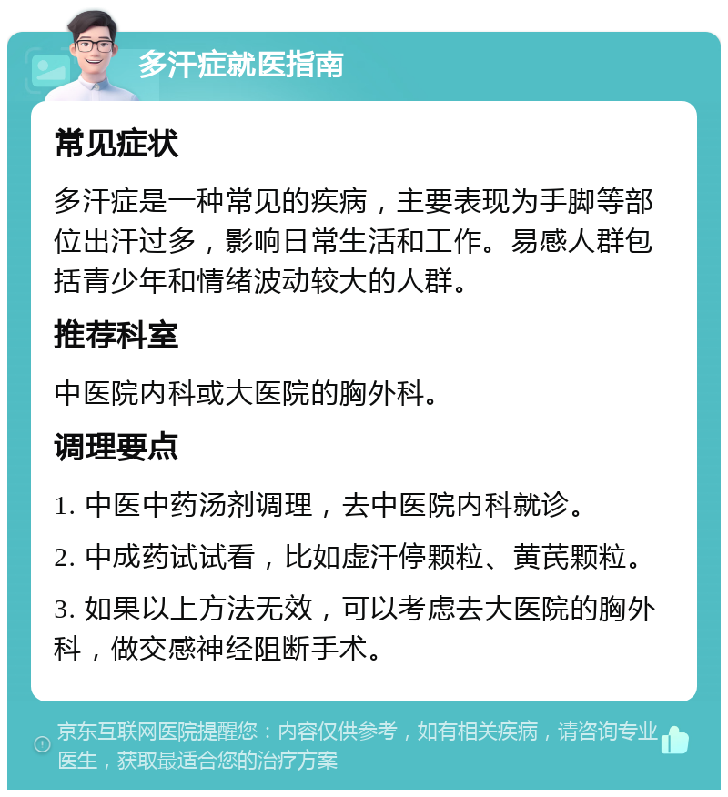 多汗症就医指南 常见症状 多汗症是一种常见的疾病，主要表现为手脚等部位出汗过多，影响日常生活和工作。易感人群包括青少年和情绪波动较大的人群。 推荐科室 中医院内科或大医院的胸外科。 调理要点 1. 中医中药汤剂调理，去中医院内科就诊。 2. 中成药试试看，比如虚汗停颗粒、黄芪颗粒。 3. 如果以上方法无效，可以考虑去大医院的胸外科，做交感神经阻断手术。