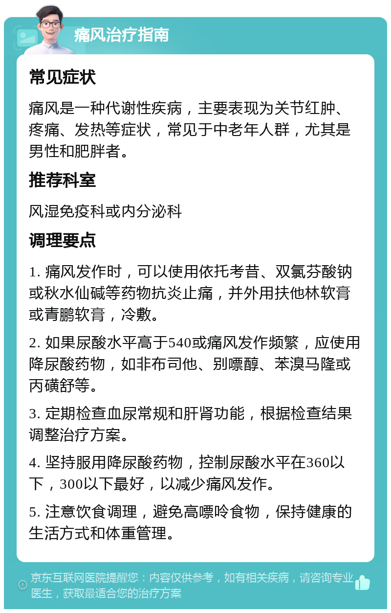 痛风治疗指南 常见症状 痛风是一种代谢性疾病，主要表现为关节红肿、疼痛、发热等症状，常见于中老年人群，尤其是男性和肥胖者。 推荐科室 风湿免疫科或内分泌科 调理要点 1. 痛风发作时，可以使用依托考昔、双氯芬酸钠或秋水仙碱等药物抗炎止痛，并外用扶他林软膏或青鹏软膏，冷敷。 2. 如果尿酸水平高于540或痛风发作频繁，应使用降尿酸药物，如非布司他、别嘌醇、苯溴马隆或丙磺舒等。 3. 定期检查血尿常规和肝肾功能，根据检查结果调整治疗方案。 4. 坚持服用降尿酸药物，控制尿酸水平在360以下，300以下最好，以减少痛风发作。 5. 注意饮食调理，避免高嘌呤食物，保持健康的生活方式和体重管理。