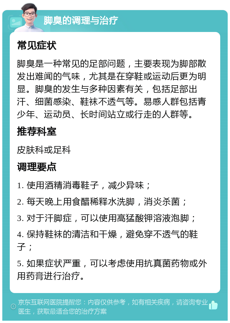 脚臭的调理与治疗 常见症状 脚臭是一种常见的足部问题，主要表现为脚部散发出难闻的气味，尤其是在穿鞋或运动后更为明显。脚臭的发生与多种因素有关，包括足部出汗、细菌感染、鞋袜不透气等。易感人群包括青少年、运动员、长时间站立或行走的人群等。 推荐科室 皮肤科或足科 调理要点 1. 使用酒精消毒鞋子，减少异味； 2. 每天晚上用食醋稀释水洗脚，消炎杀菌； 3. 对于汗脚症，可以使用高猛酸钾溶液泡脚； 4. 保持鞋袜的清洁和干燥，避免穿不透气的鞋子； 5. 如果症状严重，可以考虑使用抗真菌药物或外用药膏进行治疗。