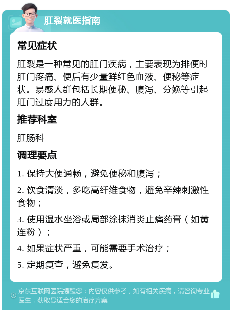 肛裂就医指南 常见症状 肛裂是一种常见的肛门疾病，主要表现为排便时肛门疼痛、便后有少量鲜红色血液、便秘等症状。易感人群包括长期便秘、腹泻、分娩等引起肛门过度用力的人群。 推荐科室 肛肠科 调理要点 1. 保持大便通畅，避免便秘和腹泻； 2. 饮食清淡，多吃高纤维食物，避免辛辣刺激性食物； 3. 使用温水坐浴或局部涂抹消炎止痛药膏（如黄连粉）； 4. 如果症状严重，可能需要手术治疗； 5. 定期复查，避免复发。