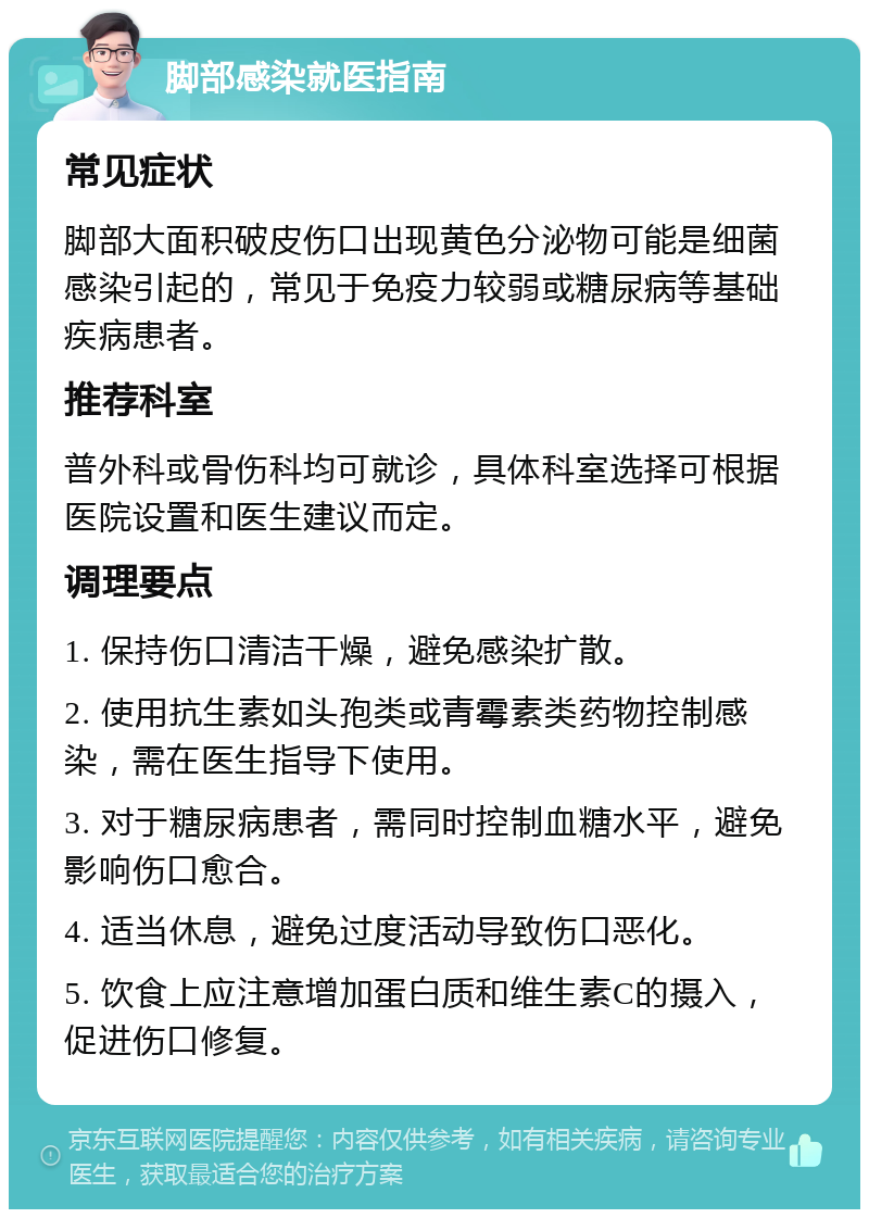 脚部感染就医指南 常见症状 脚部大面积破皮伤口出现黄色分泌物可能是细菌感染引起的，常见于免疫力较弱或糖尿病等基础疾病患者。 推荐科室 普外科或骨伤科均可就诊，具体科室选择可根据医院设置和医生建议而定。 调理要点 1. 保持伤口清洁干燥，避免感染扩散。 2. 使用抗生素如头孢类或青霉素类药物控制感染，需在医生指导下使用。 3. 对于糖尿病患者，需同时控制血糖水平，避免影响伤口愈合。 4. 适当休息，避免过度活动导致伤口恶化。 5. 饮食上应注意增加蛋白质和维生素C的摄入，促进伤口修复。