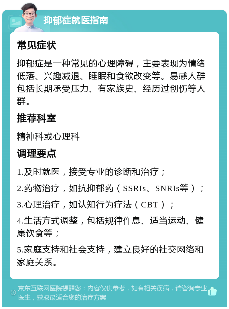 抑郁症就医指南 常见症状 抑郁症是一种常见的心理障碍，主要表现为情绪低落、兴趣减退、睡眠和食欲改变等。易感人群包括长期承受压力、有家族史、经历过创伤等人群。 推荐科室 精神科或心理科 调理要点 1.及时就医，接受专业的诊断和治疗； 2.药物治疗，如抗抑郁药（SSRIs、SNRIs等）； 3.心理治疗，如认知行为疗法（CBT）； 4.生活方式调整，包括规律作息、适当运动、健康饮食等； 5.家庭支持和社会支持，建立良好的社交网络和家庭关系。