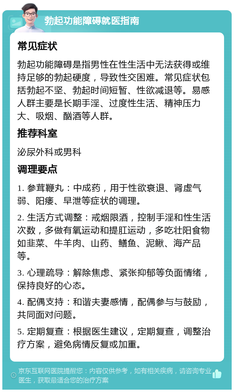 勃起功能障碍就医指南 常见症状 勃起功能障碍是指男性在性生活中无法获得或维持足够的勃起硬度，导致性交困难。常见症状包括勃起不坚、勃起时间短暂、性欲减退等。易感人群主要是长期手淫、过度性生活、精神压力大、吸烟、酗酒等人群。 推荐科室 泌尿外科或男科 调理要点 1. 参茸鞭丸：中成药，用于性欲衰退、肾虚气弱、阳痿、早泄等症状的调理。 2. 生活方式调整：戒烟限酒，控制手淫和性生活次数，多做有氧运动和提肛运动，多吃壮阳食物如韭菜、牛羊肉、山药、鳝鱼、泥鳅、海产品等。 3. 心理疏导：解除焦虑、紧张抑郁等负面情绪，保持良好的心态。 4. 配偶支持：和谐夫妻感情，配偶参与与鼓励，共同面对问题。 5. 定期复查：根据医生建议，定期复查，调整治疗方案，避免病情反复或加重。