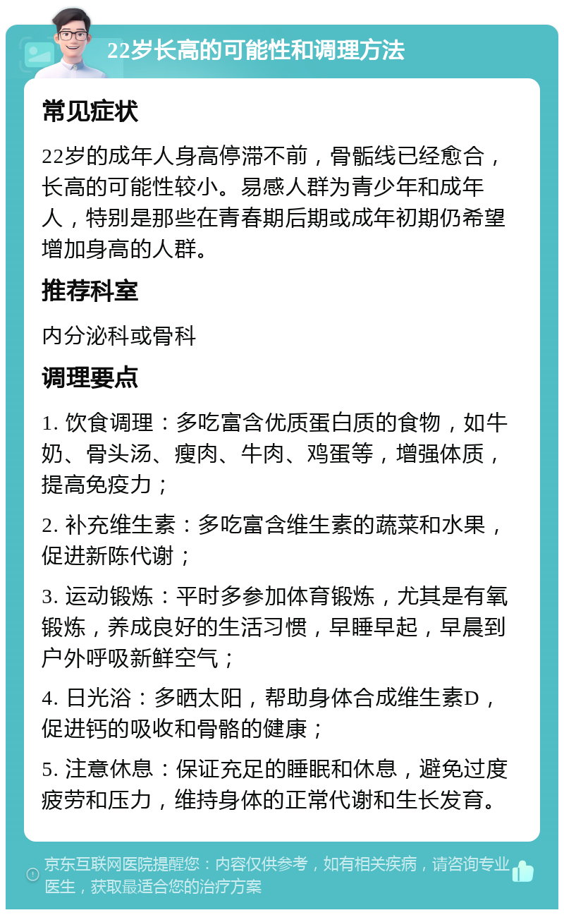 22岁长高的可能性和调理方法 常见症状 22岁的成年人身高停滞不前，骨骺线已经愈合，长高的可能性较小。易感人群为青少年和成年人，特别是那些在青春期后期或成年初期仍希望增加身高的人群。 推荐科室 内分泌科或骨科 调理要点 1. 饮食调理：多吃富含优质蛋白质的食物，如牛奶、骨头汤、瘦肉、牛肉、鸡蛋等，增强体质，提高免疫力； 2. 补充维生素：多吃富含维生素的蔬菜和水果，促进新陈代谢； 3. 运动锻炼：平时多参加体育锻炼，尤其是有氧锻炼，养成良好的生活习惯，早睡早起，早晨到户外呼吸新鲜空气； 4. 日光浴：多晒太阳，帮助身体合成维生素D，促进钙的吸收和骨骼的健康； 5. 注意休息：保证充足的睡眠和休息，避免过度疲劳和压力，维持身体的正常代谢和生长发育。