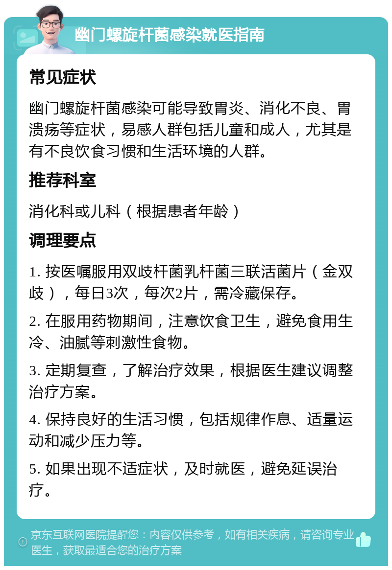 幽门螺旋杆菌感染就医指南 常见症状 幽门螺旋杆菌感染可能导致胃炎、消化不良、胃溃疡等症状，易感人群包括儿童和成人，尤其是有不良饮食习惯和生活环境的人群。 推荐科室 消化科或儿科（根据患者年龄） 调理要点 1. 按医嘱服用双歧杆菌乳杆菌三联活菌片（金双歧），每日3次，每次2片，需冷藏保存。 2. 在服用药物期间，注意饮食卫生，避免食用生冷、油腻等刺激性食物。 3. 定期复查，了解治疗效果，根据医生建议调整治疗方案。 4. 保持良好的生活习惯，包括规律作息、适量运动和减少压力等。 5. 如果出现不适症状，及时就医，避免延误治疗。