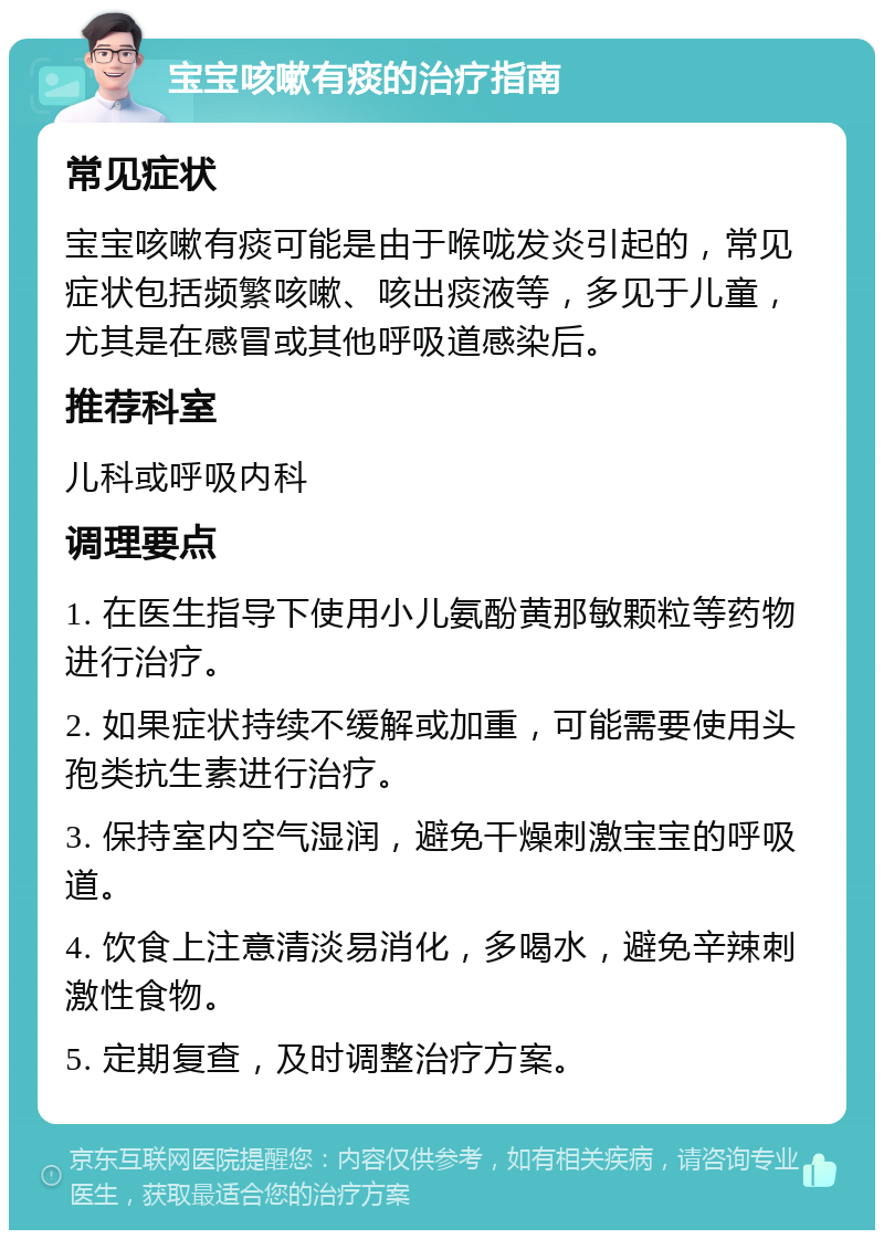 宝宝咳嗽有痰的治疗指南 常见症状 宝宝咳嗽有痰可能是由于喉咙发炎引起的，常见症状包括频繁咳嗽、咳出痰液等，多见于儿童，尤其是在感冒或其他呼吸道感染后。 推荐科室 儿科或呼吸内科 调理要点 1. 在医生指导下使用小儿氨酚黄那敏颗粒等药物进行治疗。 2. 如果症状持续不缓解或加重，可能需要使用头孢类抗生素进行治疗。 3. 保持室内空气湿润，避免干燥刺激宝宝的呼吸道。 4. 饮食上注意清淡易消化，多喝水，避免辛辣刺激性食物。 5. 定期复查，及时调整治疗方案。