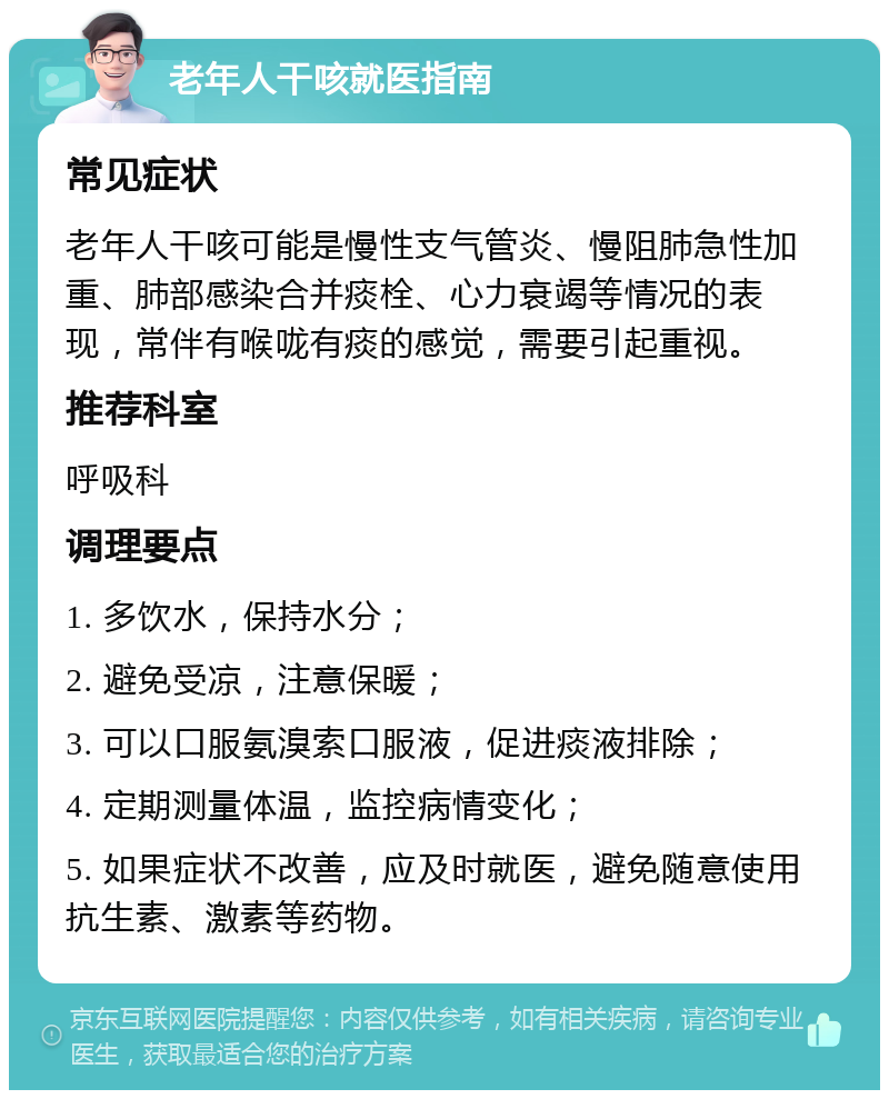 老年人干咳就医指南 常见症状 老年人干咳可能是慢性支气管炎、慢阻肺急性加重、肺部感染合并痰栓、心力衰竭等情况的表现，常伴有喉咙有痰的感觉，需要引起重视。 推荐科室 呼吸科 调理要点 1. 多饮水，保持水分； 2. 避免受凉，注意保暖； 3. 可以口服氨溴索口服液，促进痰液排除； 4. 定期测量体温，监控病情变化； 5. 如果症状不改善，应及时就医，避免随意使用抗生素、激素等药物。