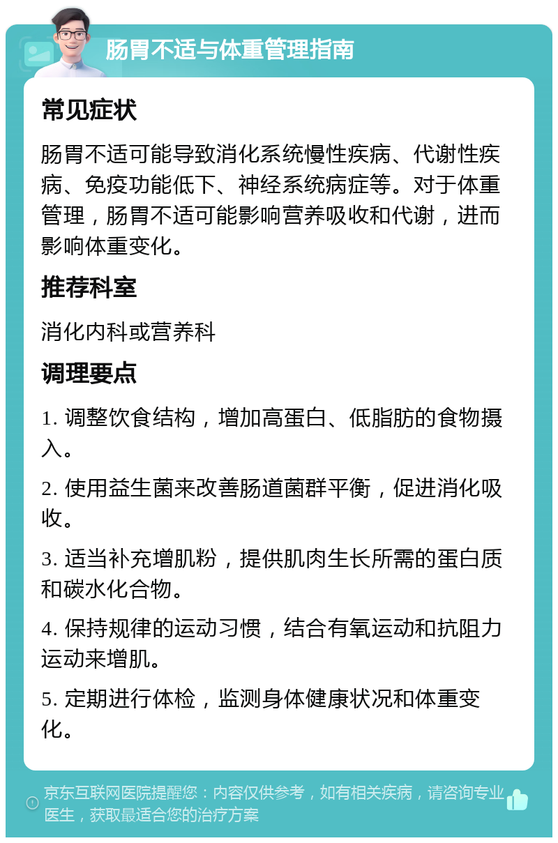 肠胃不适与体重管理指南 常见症状 肠胃不适可能导致消化系统慢性疾病、代谢性疾病、免疫功能低下、神经系统病症等。对于体重管理，肠胃不适可能影响营养吸收和代谢，进而影响体重变化。 推荐科室 消化内科或营养科 调理要点 1. 调整饮食结构，增加高蛋白、低脂肪的食物摄入。 2. 使用益生菌来改善肠道菌群平衡，促进消化吸收。 3. 适当补充增肌粉，提供肌肉生长所需的蛋白质和碳水化合物。 4. 保持规律的运动习惯，结合有氧运动和抗阻力运动来增肌。 5. 定期进行体检，监测身体健康状况和体重变化。