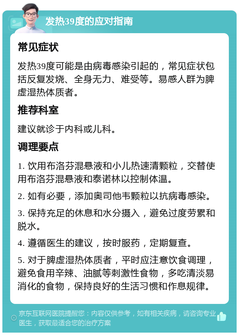 发热39度的应对指南 常见症状 发热39度可能是由病毒感染引起的，常见症状包括反复发烧、全身无力、难受等。易感人群为脾虚湿热体质者。 推荐科室 建议就诊于内科或儿科。 调理要点 1. 饮用布洛芬混悬液和小儿热速清颗粒，交替使用布洛芬混悬液和泰诺林以控制体温。 2. 如有必要，添加奥司他韦颗粒以抗病毒感染。 3. 保持充足的休息和水分摄入，避免过度劳累和脱水。 4. 遵循医生的建议，按时服药，定期复查。 5. 对于脾虚湿热体质者，平时应注意饮食调理，避免食用辛辣、油腻等刺激性食物，多吃清淡易消化的食物，保持良好的生活习惯和作息规律。