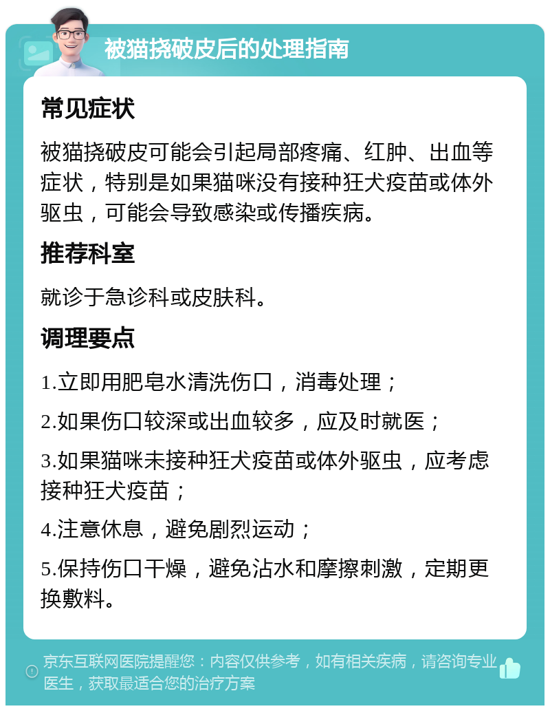 被猫挠破皮后的处理指南 常见症状 被猫挠破皮可能会引起局部疼痛、红肿、出血等症状，特别是如果猫咪没有接种狂犬疫苗或体外驱虫，可能会导致感染或传播疾病。 推荐科室 就诊于急诊科或皮肤科。 调理要点 1.立即用肥皂水清洗伤口，消毒处理； 2.如果伤口较深或出血较多，应及时就医； 3.如果猫咪未接种狂犬疫苗或体外驱虫，应考虑接种狂犬疫苗； 4.注意休息，避免剧烈运动； 5.保持伤口干燥，避免沾水和摩擦刺激，定期更换敷料。