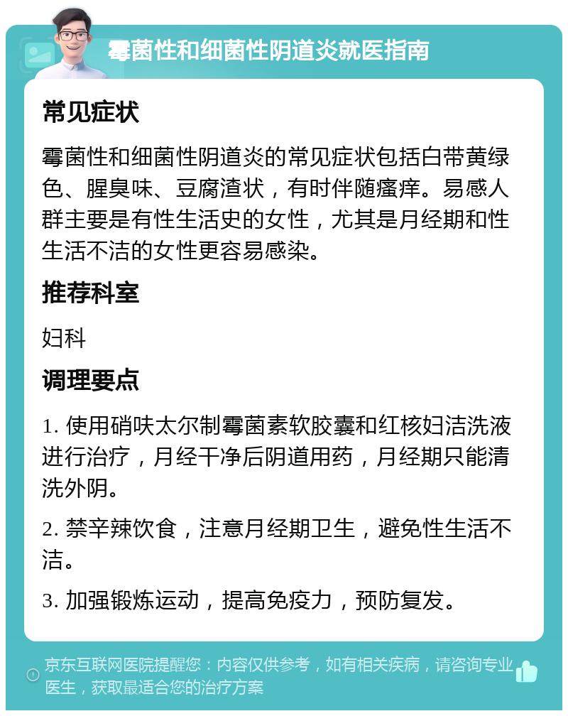 霉菌性和细菌性阴道炎就医指南 常见症状 霉菌性和细菌性阴道炎的常见症状包括白带黄绿色、腥臭味、豆腐渣状，有时伴随瘙痒。易感人群主要是有性生活史的女性，尤其是月经期和性生活不洁的女性更容易感染。 推荐科室 妇科 调理要点 1. 使用硝呋太尔制霉菌素软胶囊和红核妇洁洗液进行治疗，月经干净后阴道用药，月经期只能清洗外阴。 2. 禁辛辣饮食，注意月经期卫生，避免性生活不洁。 3. 加强锻炼运动，提高免疫力，预防复发。