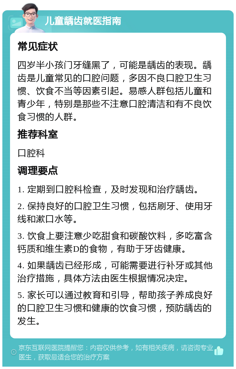 儿童龋齿就医指南 常见症状 四岁半小孩门牙缝黑了，可能是龋齿的表现。龋齿是儿童常见的口腔问题，多因不良口腔卫生习惯、饮食不当等因素引起。易感人群包括儿童和青少年，特别是那些不注意口腔清洁和有不良饮食习惯的人群。 推荐科室 口腔科 调理要点 1. 定期到口腔科检查，及时发现和治疗龋齿。 2. 保持良好的口腔卫生习惯，包括刷牙、使用牙线和漱口水等。 3. 饮食上要注意少吃甜食和碳酸饮料，多吃富含钙质和维生素D的食物，有助于牙齿健康。 4. 如果龋齿已经形成，可能需要进行补牙或其他治疗措施，具体方法由医生根据情况决定。 5. 家长可以通过教育和引导，帮助孩子养成良好的口腔卫生习惯和健康的饮食习惯，预防龋齿的发生。