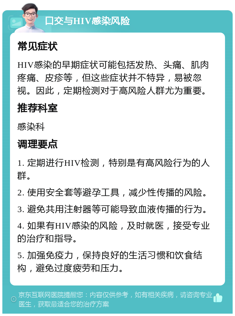 口交与HIV感染风险 常见症状 HIV感染的早期症状可能包括发热、头痛、肌肉疼痛、皮疹等，但这些症状并不特异，易被忽视。因此，定期检测对于高风险人群尤为重要。 推荐科室 感染科 调理要点 1. 定期进行HIV检测，特别是有高风险行为的人群。 2. 使用安全套等避孕工具，减少性传播的风险。 3. 避免共用注射器等可能导致血液传播的行为。 4. 如果有HIV感染的风险，及时就医，接受专业的治疗和指导。 5. 加强免疫力，保持良好的生活习惯和饮食结构，避免过度疲劳和压力。