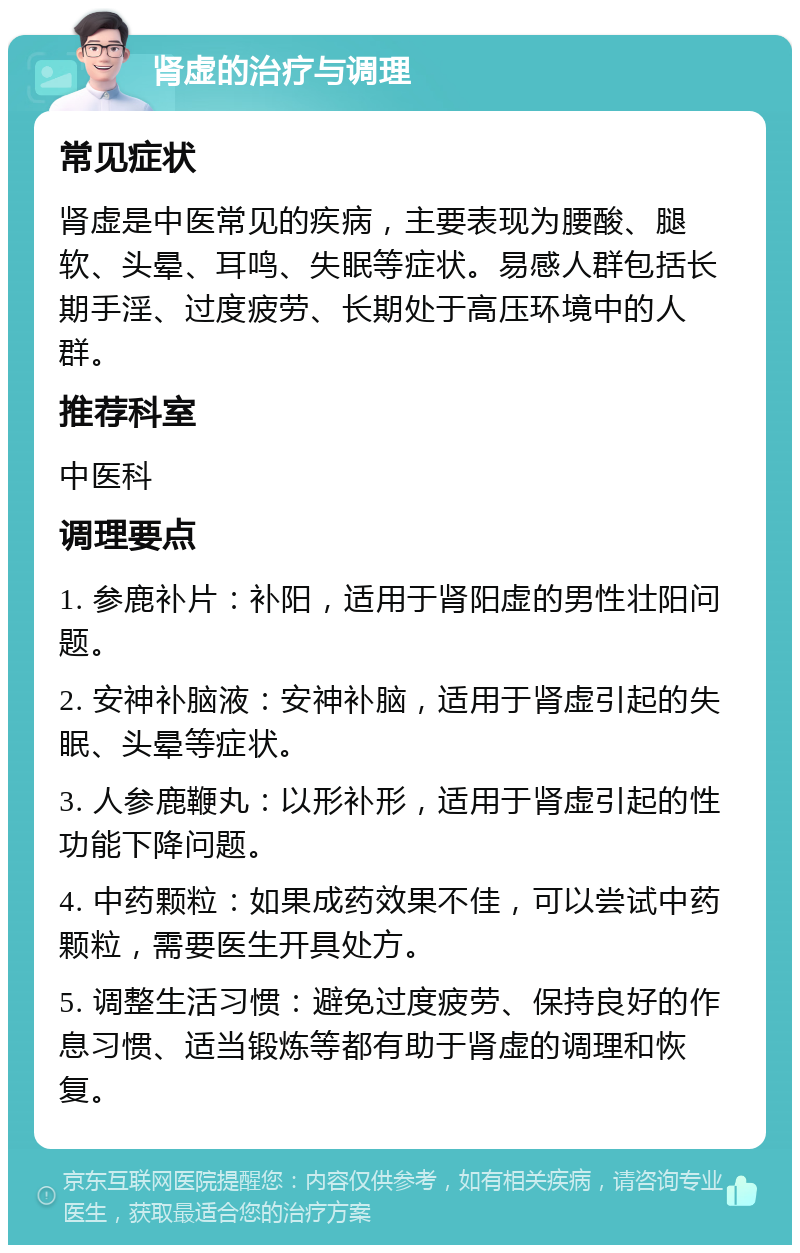 肾虚的治疗与调理 常见症状 肾虚是中医常见的疾病，主要表现为腰酸、腿软、头晕、耳鸣、失眠等症状。易感人群包括长期手淫、过度疲劳、长期处于高压环境中的人群。 推荐科室 中医科 调理要点 1. 参鹿补片：补阳，适用于肾阳虚的男性壮阳问题。 2. 安神补脑液：安神补脑，适用于肾虚引起的失眠、头晕等症状。 3. 人参鹿鞭丸：以形补形，适用于肾虚引起的性功能下降问题。 4. 中药颗粒：如果成药效果不佳，可以尝试中药颗粒，需要医生开具处方。 5. 调整生活习惯：避免过度疲劳、保持良好的作息习惯、适当锻炼等都有助于肾虚的调理和恢复。