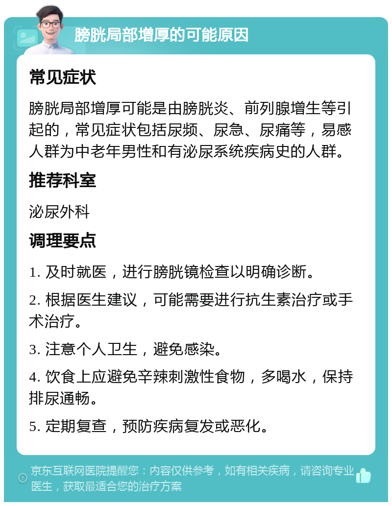 膀胱局部增厚的可能原因 常见症状 膀胱局部增厚可能是由膀胱炎、前列腺增生等引起的，常见症状包括尿频、尿急、尿痛等，易感人群为中老年男性和有泌尿系统疾病史的人群。 推荐科室 泌尿外科 调理要点 1. 及时就医，进行膀胱镜检查以明确诊断。 2. 根据医生建议，可能需要进行抗生素治疗或手术治疗。 3. 注意个人卫生，避免感染。 4. 饮食上应避免辛辣刺激性食物，多喝水，保持排尿通畅。 5. 定期复查，预防疾病复发或恶化。